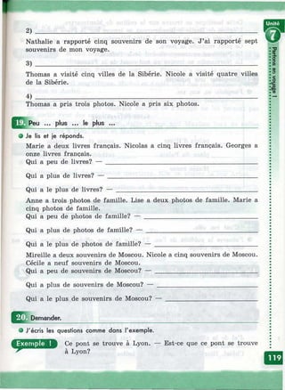 2)
Nathalie a rapporté cinq souvenirs de son voyage. J’ai rapporté sept
souvenirs de mon voyage.
Thomas a visité cinq villes de la Sibérie. Nicole a visité quatre villes
de la Sibérie.
4) ___________________________________________________________________
Thomas a pris trois photos. Nicole a pris six photos.
w
2»
09
<D
<О
ce
£
CD
Peu ... plus ... le plus ...
• Je lis et je réponds.
Marie a deux livres français. Nicolas a cinq livres français. Georges a
onze livres français.
Qui a peu de livres? — ______________________________________________
Qui a plus de livres? — _____________________________________________
Qui a le plus de livres? — ___________________________________________
Anne a trois photos de famille. Lise a deux photos de famille. Marie a
cinq photos de famille.
Qui a peu de photos de famille? — __________________________________
Qui a plus de photos de famille? — _________________________________
Qui a le plus de photos de famille? — _______________________________
Mireille a deux souvenirs de Moscou. Nicole a cinq souvenirs de Moscou.
Cécile a neuf souvenirs de Moscou.
Qui a peu de souvenirs de Moscou? — _______________________________
Qui a plus de souvenirs de Moscou? — ______________________________
Qui a le plus de souvenirs de Moscou? —
Ш Demander.
J'écris les questions comme dans l'exemple.
Ce pont se trouve à Lyon,
à Lyon?
— Est-ce que ce pont se trouve
 