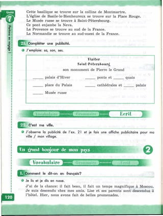 Cette basilique se trouve sur la colline de Montmartre.
L’église de Basile-le-Bienheureux se trouve sur la Place Rouge.
Le Musée russe se trouve à Saint-Pétersbourg.
Ce pont enjambe la Neva.
La Provence se trouve au sud de la France.
La Normandie se trouve au sud-ouest de la France.
Compléter une publicifé.
9 J'emploie: sa, son, ses.
Visiter
Saint-Pétersbourg
son monument de Pierre le Grand
palais d’Hiver
_ place du Palais
Musée russe
ponts et _____ quais
cathédrales e t _____ palais
yewtebire Grammaire Ecrit
'est ma ville.
J'observe la publicité de l'ex. 21 et je fois une affiche publicitaire pour ma
ville / mon village.
Un t*yand bonjour de mon piv«
0
H Voeabul. . . . . . . . .В Д ‘ - n7^ î î ï ï r f
Jl^ o m m en t le dit-on en français?
О Je lis et je dis en russe.
J’ai de la chance: il fait beau, il fait un temps magnifique à Moscou.
Je suis descendu chez mes amis. Lise et ses parents sont descendus à
l’hôtel. Hier, nous avons fait de belles promenades.
■'У;-'’-,
 