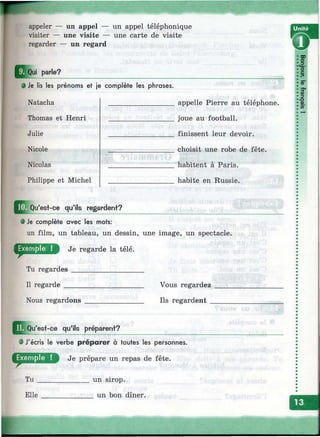 appeler — un appel —
visiter — une visite —
regarder — un regard
un appel téléphonique
une carte de visite
parle?
0 Je lis les prénoms et je complète les phrases.
Natacha
Thomas et Henri
Julie
Nicole
Nicolas
Philippe et Michel
appelle Pierre au téléphone,
joue au football,
finissent leur devoir,
choisit une robe de fête,
habitent à Paris,
habite en Russie.
'est-ce qu'ils regardent?
• Je complète avec les mots:
un film, un tableau, un dessin, une image, un spectacle.
Je regarde la télé.
Tu regardes ___________________
Il regarde _____________________ Vous regardez ____
Nous regardons ________________ Ils regardent _____
||^Qu'est-ce qu'ils préparent?
0 J'écris le verbe préparer à toutes les personnes.
Je prépare un repas de fête.
______ un sirop.
_______ un bon dîner.
Tu
Elle
i
 