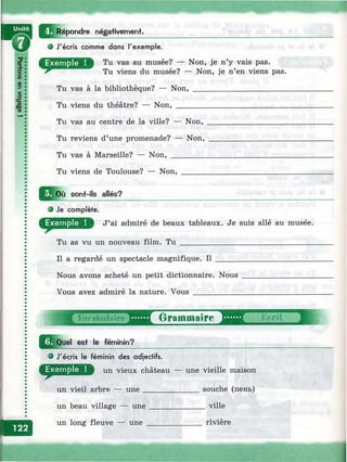Répondre négativement.
i-ZJСО
(D
:?
?
ce
£
<D
J'écris com m e dans l'exem ple.
Tu vas au musée? — Non, je n’y vais pas.
Tu viens du musée? — Non, je n’en viens pas.
Tu vas à la bibliothèque? — Non,
Tu viens du théâtre? — Non, ___
Tu vas au centre de la ville? — Non,
Tu reviens d’une promenade? — Non,
Tu vas à Marseille? — Non, _________
Tu viens de Toulouse? — Non,
Q |o ù sonf-ils allés?
О Je complète.
J’ai admiré de beaux tableaux. Je suis allé au musée.
Tu as vu un nouveau film. T u _________________________________
Il a regardé un spectacle magnifique. Il
Nous avons acheté un petit dictionnaire. Nous
Vous avez admiré la nature. Vous ____________
Quel est le féminin?
о J'écris le féminin des adjectifs.
un vieux château — une vieille maison
un vieil arbre — une______________ souche (пень)
un beau village — une ______________ville
un long fleuve — une______________ rivière
il
 