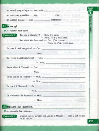 un soleil magnifique — une nuit
un nouveau quartier — une ____
un ancien palais — une________
rue
forteresse
ou u?
Tu vas à Arkhangelsk? — Oui,
— Non,
Tu viens d’Arkhangelsk? — Oui,
— Non,
Vous allez à Tomsk? — Oui, _____
— Non, ____
Vous venez de Tomsk? — Oui,
— Non,
Ils vont à Rostov? — Oui, ____
— Non, ___
Ils viennent de Rostov? — Oui,
— Non,
I^ Répondre aux questions.
О Je complète les réponses.
О Je réponds tout court.
Tu vas à Saratov? — Oui, j’y vais.
— Non, je n’y vais pas.
Tu viens de Saratov? — Oui, j’en viens.
— Non, je n’en viens pas.
Quand est-ce qu’elle est venue à Omsk? — Elle y est venue
le 12 mars.
?
3.о
»
§
0
1•sCD
к
 