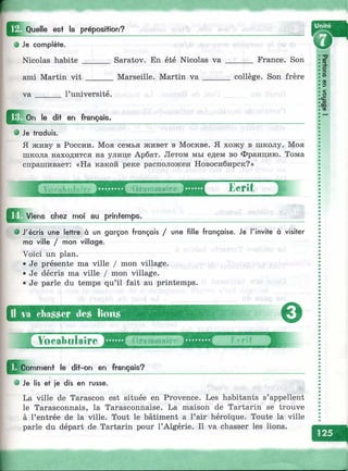 ^^^Quelle^ est la préposition?
Saratov. En été Nicolas va _______ France. Son
Marseille. Martin v a ______ collège. Son frère
• Je complète.
Nicolas habite _______
ami Martin vit ______
v a ______ l’université.
le dit en français.
• Je traduis.
Я живу в России. Моя семья живет в Москве. Я хожу в школу. Моя
школа находится на улице Арбат. Летом мы едем во Францию. Тома
спрашивает: «На какой реке расположен Новосибирск?»
Eerît S
^ ^ V ie n s chez moi au printemps.
Ü va cha.sser cle.s lions
€>
Vocabulaire (тГптшй1Г(' Гг-rif
Comment le dit-on en français?
e Je lis et je dis en russe.
I
• J'écris une lettre à un garçon français / une fille française. Je l'invite à visiter
ma ville / mon village.
Voici un plan.
•Je présente ma ville / mon village.
• Je décris ma ville / mon village.
•Je parle du temps qu’il fait au printemps.
La ville de Tarascon est située en Provence. Les habitants s’appellent
le Tarasconnais, la Tarasconnaise. La maison de Tartarin se trouve
à l’entrée de la ville. Tout le bâtiment a l’air héroïque. Toute la ville
parle du départ de Tartarin pour l’Algérie. Il va chasser les lions.
 