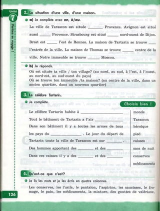 о3€0
(D
§сс
ifi
CD
?
sHuafion d'une ville, d'une maison.
О a) Je complète avec en, à/au.
La ville de Tarascon est située
aussi
Brest est
______ Provence. Avignon est situé
Provence. Strasbourg est situé______nord-ouest de Dijon.
__ l’est de Rennes. La maison de Tartarin se trouve____
l’entrée de la ville. La maison de Thomas se trouve
ville. Notre immeuble se trouve ______ Moscou.
centre de la
• b) Je réponds.
Où est située ta ville / ton village? (au nord, au sud, à l’est, à l’ouest,
au nord-est, au sud-ouest du pays)
Où se trouve ton immeuble /ta maison? (au centre de la ville, dans un
ancien quartier, dans un nouveau quartier)
ü l e _ célèbre Tar+arin.
e Je complète.
Le célèbre Tartarin habite à
Tout le bâtiment de Tartarin a l’air
Dans son bâtiment il y a toutes les armes de tous
les pays d u ________________ . Le jour du départ de
Tartarin toute la ville de Tarascon est su r________ .
Des hommes apportent des ________ et d es________
Dans ces caisses il y a d es________ et des _________
C hoisis bien !
monde
Tarascon
héroïque
pied
caisses
sacs de nuit
conserves
médicaments
^ ^ Q u'esf-ce que c'est?
e Je lis les mots et je les écris en quatre colonnes.
Les conserves, les fusils, le pantalon, l’aspirine, les saucisses, le fro­
mage, le pain, les médicaments, la mixture, des gouttes de valériane,
I
 