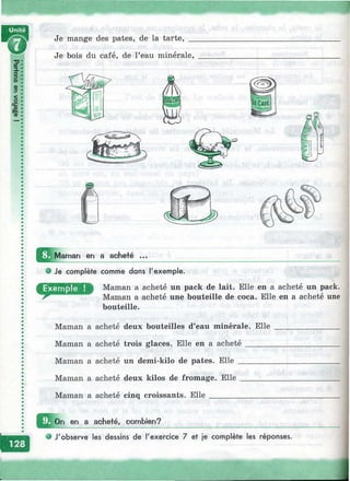 '1'-. 'T■■■-.: ■: ■ -
'■ ■.' ' :';^v-■.^^>T- ^ V
Ш
Je bois du café, de l’eau minérale.
Je mange des pâtes, de la tarte, _
ü3 Maman en a acheté ...
Je complète comme dans l'exemple.
Maman a acheté un pack de lait. Elle en a acheté un pack.
Maman a acheté une bouteille de coca. Elle en a acheté une
bouteille.
Maman a acheté deux bouteilles d’eau minérale. Elle
Maman a acheté trois glaces. Elle en a acheté ______
Maman a acheté un demi-kilo de pâtes. Elle ________
Maman a acheté deux kilos de fromage. Elle _______
Maman a acheté cinq croissants. Elle _______________
On en a acheté, combien?
e J'observe les dessins de l'exercice 7 et je complète les réponses.
m
 