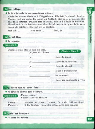 г
^ ^ N os hobbys.
О Je lis et je parle de nos passe-temps préférés.
Après les classes Marie va à l’hippodrome. Elle fait du cheval. Paul et
Nicolas vont au stade. Ils jouent au football. Lise va à la piscine. Elle
fait de la natation. Pauline fait du piano. Elle va à l’école de musique.
Michel va à la rivière avec son père. Ils pèchent à la ligne. Julie va à
l’école de peinture. Elle fait de la peinture.
Mon ami ... Mon amie ... Moi, je ...
Д о п est libre.
О Je complète.
D
Quand je suis libre je fais du vélo.
je joue aux échecs.
je
je
je
Choisis bien !
faire du piano
faire de la natation
faire du cheval
jouer à l’ordinateur
se promener
faire une randonnée à vélo
w
Qu'est-ce que tu aimes faire?
О Je complète com m e dans l'exem ple.
J’aime chanter.
J’adore faire du théâtre.
J’aime .
J’adore
chanter en chœur, danser, faire du théâtre, jouer
à l’ordinateur, faire des scènes avec mes copains
Quelle est l'activité?
О Je classe les activités.
 