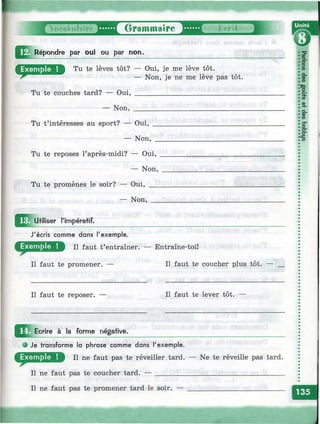 Grammaire
Répondre par oui ou par non.
Tu te lèves tôt? — Oui, je me lève tôt.
— Non, je ne me lève pas tôt.
Tu te couches tard? — Oui,
— Non,
Tu t’intéresses au sport? — Oui,
— Non,
Tu te reposes l’après-midi? — Oui,
— Non,
Tu te promènes le soir? — Oui, ___
— Non, __
^ ^ Ju tllise r l'impératif.
J'écris comme dans Texemple.
II faut t’entraîner. — Entraîne-toi!
Il faut te promener. —
Il faut te reposer. —
Ecrire à la forme négative.
Il faut te coucher plus tôt.
Il faut te lever tôt.
• Je transforme la phrase comme dans l'exemple.
Щ1Р II ne faut pas te réveiller tard. — Ne te réveille pas tard.
Il ne faut pas te coucher tard. — ___________________________________
Il ne faut pas te promener tard le soir. — __________________________
 