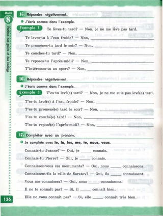 ;Répondre négativement.
• J'écris comme dans l'exemple.
D Te lèves-tu tard? — Non, je ne me lève pas tard.
Te laves-tu à l’eau froide? — Non,
Te promènes-tu tard le soir? — Non,
Te couches-tu tard? — Non, ________
Te reposes-tu l’après-midi? — Non,
T’intéresses-tu au sport? — Non, _
^^^^épondre négativement.
J'écris comme dans l'exemple.
T’es-tu levé(e) tard? — Non, je ne me suis pas levé(e) tard.
T’es-tu lavé(e) à l’eau froide? — Non,
T’es-tu promené(e) tard le soir? — Non,
T’es-tu couché(e) tard? — Non, ________
T’es-tu reposé(e) l’après-midi? — Non,
J2j[complétef avec un pronom.
• Je complète avec le, la, les, me, te, nous, vous.
Connais-tu Jeanne? — Oui, je _____ connais.
Connais-tu Pierre? — Oui, j e _____ connais.
Connaissez-vous ces monuments? — Oui, nous ___
Connaissent-ils la ville de Saratov? — Oui, ils _____
Vous me connaissez? — Oui, nous _____ connaissons.
Il ne te connaît pas? — Si, il _____ connaît bien.
connaissons.
connaissent.
Elle ne vous connaît pas? — Si, elle connaît très bien.
 