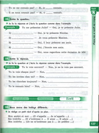 ^х-
Tu ne me connais pas? — Si, je
Il ne nous connait pas? — Si, il
^ Ecrire la quesfion.
connais.
connaît.
Unité
Je lis la réponse et j'écris la question comme dans l'exemple.
Tu me présentes Julie? — Oui, je te présente Julie.
________________ — Oui, je te présente Nicolas.
________________ — Je vous présente Maxime.
________________ — Oui, il leur présente ses amis.
________________ — Oui, j’écoute mes amis.
________________ — Oui, nous regardons cette émission de télé.
1)
2)
3)
4)
5)
Ecrire la réponse.
Je lis la question et j'écris la réponse comme dans l'exemple.
Tu le vois souvent? — Non, je ne le vois pas souvent.
Tu la vois chaque jour? — Non, _________________________________
Tu les invites chez toi? — Non, _________________________________
Tu les cherches toujours? — Non,
Tu le connais bien? — Non, _____
îо
a.
<Dсо
<D
O.
ФСО
о
сг
О "
ce
со
iVoftabnIttire Grommaire
^ N ous avons des hobbys différents.
Je rédige un petit récit d'après ce plan.
Mon ami(e) et moi ... (Il s’appelle ... Je m’appelle ...)
Ses intérêts ... (Il s’intéresse à ... Il aime ... Il adore ...)
Mes intérêts ... (Je ne m’intéresse pas à ... préfère ...)
 