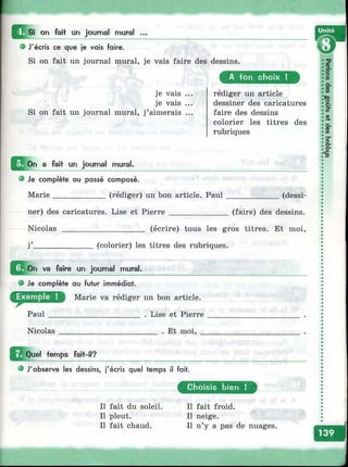 8i on faii un journal mural ...
О J'écris ce que je vais faire.
Si on fait un journal mural, je vais faire des dessins.
je vais ...
je vais ...
Si on fait un journal mural, j’aimerais ...
Unité
A ton choix !
rédiger un article
dessiner des caricatures
faire des dessins
colorier les titres des
rubriques
^^^On a fait un journal mural,
e Je complète au passé composé.
Marie_____________(rédiger) un bon article. Paul
ner) des caricatures. Lise et Pierre ______________
(dessi-
(faire) des dessins.
Nicolas (écrire) tous les gros titres. Et moi.
(colorier) les titres des rubriques.
^ ^ O n va faire un journal mural.
О Je complète au futur immédiat,
Marie va rédiger un bon article.
Paul
Nicolas
. Lise et Pierre
___ . Et moi, _
^^Quel temps fait-il?
О J'observe les dessins, j'écris quel temps il fait.
Il fait du soleil.
Il pleut.
Il fait chaud.
Choisis bien !
Il fait froid.
Il neige.
Il n’y a pas de nuages.
 