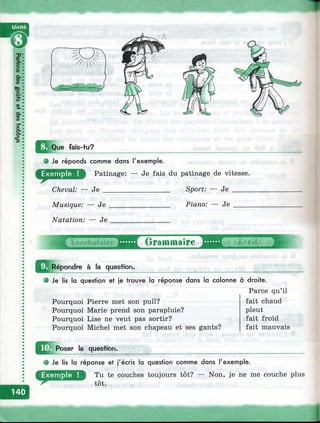 m Que fais-tu?
О Je réponds comme dons l'exemple.
Patinage: — Je fais du patinage de vitesse.
Cheval: — J e __________________ Sport: — J e _____
Musique: — J e ________________ Piano: — Je ____
Natation: — J e ________________
4> .ibiiiaire Grammaire
^^^épondre à la question.
• Je lis la question et je trouve la réponse dans la colonne à droite.
Parce qu’il
Pourquoi Pierre met son pull?
Pourquoi Marie prend son parapluie?
Pourquoi Lise ne veut pas sortir?
Pourquoi Michel met son chapeau et ses gants?
fait chaud
pleut
fait froid
fait mauvais
Poser la question.
• Je lis la réponse et j'écris la question comme dans l'exemple.
D Tu te couches toujours tôt? — Non, je ne me couche plus
tôt.
È
 