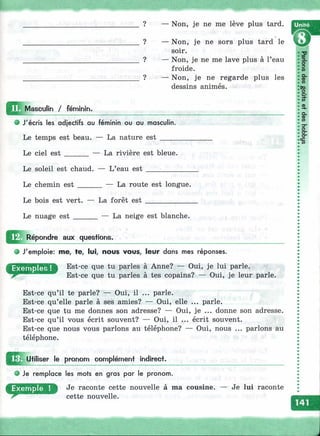 ? — Non, je ne me lève plus tard.
? — Non, je ne sors plus tard le
soir.
? — Non, je ne me lave plus à l’eau
froide.
? — Non, je ne regarde plus les
dessins animés.
^^I^Mascuiin / féminin.
• J'écris les adjectifs au féminin ou au masculin.
Le temps est beau. — La nature est _____
Le ciel est ______ — La rivière est bleue.
Le soleil est chaud. — L’eau est _________
Le chemin est La route est longue.
Le bois est vert. — La forêt est ____________
Le nuage est ______ — La neige est blanche.
Répondre aux questions.
• J'emploie: me, te, lui, nous vous, leur dans mes réponses.
Est-ce que tu parles à Anne? — Oui, je lui parle.
Est-ce que tu parles à tes copains? — Oui, je leur parle.
Est-ce qu’il te parle? — Oui, il ... parle.
Est-ce qu’elle parle à ses amies? — Oui, elle ... parle.
Est-ce que tu me donnes son adresse? — Oui, je ... donne son adresse.
Est-ce qu’il vous écrit souvent? — Oui, il ... écrit souvent.
Est-ce que nous vous parlons au téléphone? — Oui, nous ... parlons au
téléphone.
Utiliser le prononn complément indirect.
Je remplace les mots en gras par le pronom.
Je raconte cette nouvelle à ma cousine,
cette nouvelle.
Je lui raconte
 