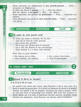 Nous envoyons un télégramme à mes grands-parents,
envoyons un télégramme.
Il offre des fleurs à maman. — Il ...
Elle dit «Salut» à sa copine. — Elle
Nous
offre des fleurs.
... dit «Salut».
Nous montrons nos cahiers au professeur. — Nous .
cahiers.
Vous demandez une photo à votre nouvelle amie. — Vous
une photo.
montrons nos
demandez
Ecrit
parles de votre journal mural.
Tu écris une lettre à Thomas. Tu lui dis:
— quel est le titre de votre journal;
— qui a écrit des articles;
— qui a pris des photos pour le journal;
— qui a fait des dessins et des caricatures;
— quels dessins il y a dans votre journal.
Pour titre tu peux choisir:
• «La nature est en fête»
• «Nos intérêts, nos hobbys»
Se. roiiiiir eiitro amis
«On a plein d’activités»
«Vive le printemps!»
eVocabulaire 1
^^Comment le dit-on en français?
О Je lis et je dis en russe.
Le comité s’est réuni chez Anne. Jean-François a été le plus chic. Il a
serré la main de grand-père. Il a offert un bouquet de fleurs à la grand-
maman. Le comité a été au complet. Christine est prête à danser. Irène
ne veut pas faire le maquillage aux artistes. Elle veut être metteur en
scène. Serge qui a le plus d’expérience devient metteur en scène. Anne
devient son assistante. Jean-François est devenu chef-d’orchestre.
J
 