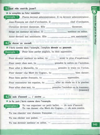 f
rôle von+-ils jouer? __________________________________________ f Ш
о Je complète au futur immédiat.
Pierre devient administrateur. Il va devenir administrateur.
Jean-François est chef-d’orchestre. I l _______________ chef d’orchestre.
Christine devient danseuse. Elle _____________________ danseuse.
Serge est metteur en scène. Il ___________________ metteur en scène.
Anne devient son assistante. E lle___________________ son assistante.
donne un conseil.
® J'écris comme dans l'exemple, j'emploie devoir ou pouvoir.
Pour bien parler anglais, tu dois apprendre.
Pour devenir metteur en scène, t u ________ avoir le plus d’expérience.
Pour venir chez moi, t u ______________ prendre le métro ou l’autobus.
Pour aller à Marseille, t u _______________ prendre le train ou l’avion.
Pour danser «La Mort du Cygne», tu ___________________ bien danser.
Pour bien parler français, tu ____________________ apprendre.
Pour rencontrer tes copains, t u ________aller au stade ou à la piscine.
Pour aller chez moi, tu _____________ prendre l’autobus ou le tramway.
[tramwe]
^ J^ Je suis d'accord ... / contre ...
О Je lis, puis j'écris comme dans l'exemple.
Tu vas organiser un petit ballet. — Je suis d’accord.
(janser «La Mort du Cygne». — Je suis contre.
Tu vas chanter une chanson française. — ____________________________
Tu vas réciter une poésie. — ________________________________________
Tu vas devenir metteur en scène. —
к
 