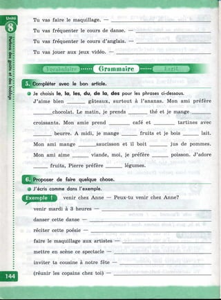 т
Tu vas faire le maquillage. —
Tu vas fréquenter le cours de danse. —
Tu vas fréquenter le cours d’anglais. —
Tu vas jouer aux jeux vidéo. — _______
tirammaire Ш ....
Compléter avec le bon article.
О Je choisis le, la, les, du, de la, des pour les phrases ci-dessous.
J’aime bien _______ gâteaux, surtout à l’ananas. Mon ami préfère
_______ chocolat. Le matin, je prends _______ thé et je mange _______
croissants. Mon amie prend ________ café et ________ tartines avec
_______ beurre. A midi, je mange ______ fruits et je bois ______ lait.
Mon ami mange _______saucisson et il boit _______ jus de pommes.
Mon ami aime ______ viande, moi, je préfère ______ poisson. J’adore
_____ fruits, Pierre préfère ______ légumes.
^^j^roposer de faire quelque chose.
^ J'écris comme dans l'exemple.
venir chez Anne — Peux-tu venir chez Anne?
venir mardi à 3 heures — ______________________________
danser cette danse — ____________
réciter cette poésie — ___________
faire le maquillage aux artistes —
mettre en scène ce spectacle — __
inviter ta cousine à notre fête —
(réunir les copains chez toi) — _
 