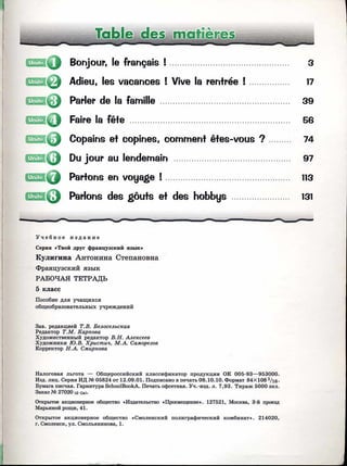 Bonjour, le français ! ............................................... 3
Adieu, les vacances ! Vive la rentrée I ................. 17
( Ш ф Parler de la famille ......................................................... 39
Faire la fête ....................................................................... 5в
Copains et copines, comment êtes-vous ? ......... 74
1 Ш О Du jour au lendemain .................................................... 97
Partons en voyage ! ....................................................... 113
с ш О Parlons des gôuts et des hobbys ......................... 131
У ч е б н о е и з д а н и е
Серия «Твой друг французский язык»
Кулигина Антонина Степановна
Французский язык
РАБОЧАЯ ТЕТРАДЬ
5 класс
Пособие для учащихся
общеобразовательных учреждений
Зав. редакцией Т.В. Белосельская
Редактор Т.М. Карпова
Художественный редактор В.Н. Алексеев
Художники Ю.В. Христин, М.А. Саморезов
Корректор Н.А. Смирнова
Налоговая льгота — Общероссийский классификатор продукции ОК 005-93—953000.
Изд. лиц. Серия ИД № 05824 от 12.09.01. Подписано в печать 08.10.10. Формат 84x108 Vl6-
Бумага писчая. Гарнитура SchoolBookA. Печать офсетная. Уч.-изд. л. 7,93. Тираж 5000 экз.
Заказ № 27020 (л-сх).
Открытое акционерное общество «Издательство «Просвещение». 127521, Москва, 3-й проезд
Марьиной рощи, 41.
Открытое акционерное общество «Смоленский полиграфический комбинат». 214020,
г. Смоленск, ул. Смольянинова, 1.
 