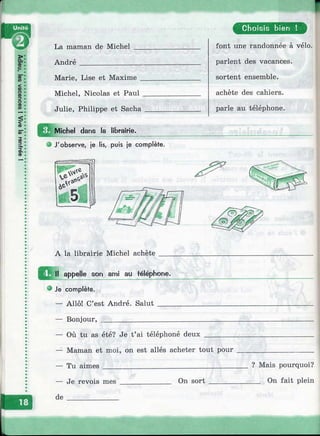 I
La maman de Michel
André______________
Marie, Lise et Maxime _
Michel, Nicolas et Paul .
Julie, Philippe et Sacha
Michel dans la librairie.
О J'observe, je lis, puis je complète.
A la librairie Michel achète
appelle son ami au téléphone.
® Je complète.
— Allô! C’est André. Salut ____
— Bonjour, ___________________
C hoisis bien !
font une randonnée à vélo,
parlent des vacances,
sortent ensemble,
achète des cahiers,
parle au téléphone.
Où tu as été? Je t’ai téléphoné deux
— Maman et moi, on est allés acheter tout pour
— Tu aimes___________________________________
— Je revois mes
de
On sort
? Mais pourquoi?
__ On fait plein
 