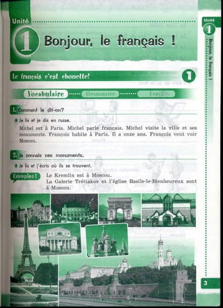 i Bonjour, le français !
--im
le ÜMiiç*ai.s c’est choiieftcf
о
Vocabulaire <Ч'«I
1
Q c (omment le dit-on?
• Je lis et je dis en russe.
Michel est à Paris. Michel parle français. Michel visite la ville et ses
monuments. François habite à Paris. Il a onze ans. François veut voir
Moscou.
Je connais ces monumen+s.
0 Je lis et j'écris où ils se trouvent.
Le Kremlin est à Moscou.
Galerie Trétiakov et l’église Basile-le-Bienheureux sont
à Moscou.
 