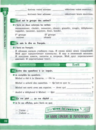 écrivez votre adresse. __________ réécrivez votre exercice.
écrivent leur adresse. __________ réécrivent leurs exercices.
Quel est le groupe des verbes?
О J'écris en deux colonnes les verbes:
recommencer, choisir, remonter, réunir, grandir, rougir, téléphoner,
rappeler, raconter, montrer, finir, bondir.
groupe ir groupe
rentrer réussir
Je sais le dire en français.
9 J'écris en français.
Я обожаю начало учебного года. Я снова вижу моих товарищей.
Мой друг предпочитает каникулы. Я иду в книжный магазин.
Я покупаю книги, кассеты и тетради. Мой друг переписывает
диктант. Я перечитываю текст.
Ecrit
^^^Ecrire des questions à un copain.
• Je complète les questions.
Michel a été à la librairie. — Où tu _______________________________ ?
Michel a acheté des cassettes. — Qu’est-ce que tu _________________ ?
Michel est sorti avec ses copains. — Avec q u i_____________________ ?
André a téléphoné à Michel. — Q ui_______________________________ ?
me plaît ... ça me déplaît ...
• Je lis ces affiches, puis j'écris ce que:
— j aime ...
— j’adore ...
la r e n tré e ^
UH6I1ANDCOШR^ I)^raÉШiB ■!
I
 