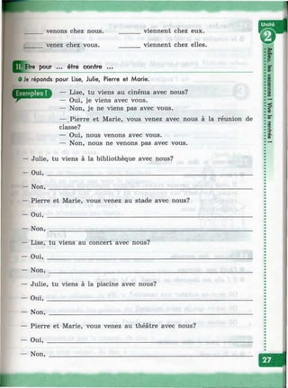 venons chez nous,
venez chez vous.
viennent chez eux.
viennent chez elles.
Efre pour ... être contre ...
• Je réponds pour Lise, Julie, Pierre et Marie.
— Lise, tu viens au cinéma avec nous?
— Oui, je viens avec vous.
— Non, je ne viens pas avec vous.
— .Pierre et Marie, vous venez avec nous à la réunion de
classe?
— Oui, nous venons avec vous.
— Non, nous ne venons pas avec vous.
— Julie, tu viens à la bibliothèque avec nous?
— Oui, ______________________________________
— Non, ______________________________________
— Pierre et Marie, vous venez au stade avec nous?
— Oui, ___________________________________________
— Non, ___________________________________________
— Lise, tu viens au concert avec nous?
— Oui, _______________________________
— Non, _______________________________
— Julie, tu viens à la piscine avec nous?
— Oui, _________________________________
— Non, _________________________________
— Pierre et Marie, vous venez au théâtre avec nous?
— Oui, _____________________________________________
— Non, ____________________________________________
 