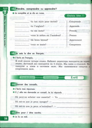 Prendre, comprendre ou apprendre?
# Je complète et je dis en russe.
a
C hoisis bien !
-tu ton stylo pour écrire? Comprends
-tu l’anglais? Apprends
-tu ces mots? Prends
-vous le métro ou l’autobus? Prenez
-ils leurs leçons? Apprennent
-vous ce texte? Comprenez
Je sais le dire en français.
• y écns en rançds.
В этой школе четыре этажа. Кабинет директора находится на первом]
этаже. Актовый зал находится на 4 этаже. Мы едим в столовой. Мы]
танцуем и поем в актовом зале. Мы занимаемся спортом
спортивном зале.
Donner des conseils.
l?roinmairc Ecrit
о J'écris mes réponses.
• Il / elle me demande un conseil. Je lui réponds.
Où peut-on acheter une cassette? — V a ___
Où est-ce que je peux manger? — _________
Où est-ce que je peux m’entraîner? —
pour / être contre.
• Je lis ce mél.
 