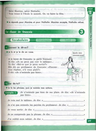 Salut Maxime, salut Nathalie.
Vous venez à l’école le samedi. On va faire la fête.
• Je réponds pour Maxime et pour Nathalie: Maxime accepte, Nathalie refuse.
En cla.sse de (ronçais
^ Voeabulaire
Pl^omment le dit-on?
0
i:i
Ш
9 Je lis et je le dis en russe.
A la leçon de français, je parle français.
Je dis: «Je ne peux pas voir le tableau».
Tu dis: «Est-ce que je peux sortir?»
Elle dit au professeur de français: «Pouvez-
vous répéter, s’il vous plaît?»
Il dit: «Je n’entends pas bien».
j^Q ue dis-tu?
• Je lis les phrases, puis je nomme mes actions.
IP Je n’entends pas bien de ma place. Je dis: «Je n’entends
pas bien».
Je vois mal le tableau. Je dis: «
Je n’ai pas entendu les paroles du professeur. Je dis: «.
Je veux sortir. Je dis: «_________________________
«J
h
Je ne comprends pas la phrase. Je dis: «.
J’ai oublié mon cahier. Je dis: «________
 