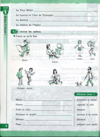 Unité
La Tour Eiffel
Le Louvre et ГArc de Triomphe
Le Bolchoï____________________
Le théâtre de l’Opéra .
E E î _ nomme les ac+ions.
J'écris ce qu'ils font.
Vù
Marie
Philippe André
Marie
Pierre
Julie et Lola
Philippe et André
Maman__________
Papa____________
C hoisis bien !
promène le chien
regarde la télé
dessine
sautent à la corde
dansent
prépare une tarte
i
 