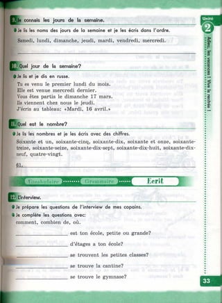 I
Je connais les jours de la semaine.
--------------------------------------------------------------------------------------------------^• Je lis les noms des jours de lo semaine et je les écris dans l'ordre.
Samedi, lundi, dimanche, jeudi, mardi, vendredi, mercredi.
jour de la semaine?
• Je lis et je dis en russe.
Tu es venu le premier lundi du mois.
Elle est venue mercredi dernier.
Vous êtes partis le dimanche 17 mars.
Ils viennent chez nous le jeudi.
J’écris au tableau: «Mardi, 16 avril.»
E quQuel est le nombre?
• Je iis les nombres et je les écris avec des chiffres.
Soixante et un, soixante-cinq, soixante-dix, soixante et onze, soixante-
treize, soixante-seize, soixante-dix-sept, soixante-dix-huit, soixante-dix-
neuf, quatre-vingt.
6k.
Ecrit
L'interview.
• Je prépare les questions de l'interview de mes copains.
^ • je complète les questions avec:
comment, combien de, où.
____________________est ton école, petite ou grande?
____________________ d’étages a ton école?
___________________ se trouvent les petites classes?
____________________ se trouve la cantine?
____________________ se trouve le gymnase?
ï»C L
Б'с
<
ïQD
(D
3-
Ss<D
 