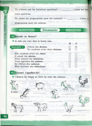 ________ , j’aime les ёт№|Tu n’aimes pas les émissions sportives? — ____
sions sportives.
Tu aimes les programmes pour les enfants? —
programmes pour les enfants.
, j’aime les]
Masculin ou féminin?
О г а т п 1 а ? г ё '"^ В Д ^ * Т ^ г ? ?
о Je mets une croix dans la bonne cose.
D J’écris des dictées.
Tu voudrais avoir deux chatons.
Elle voudrait avoir six chats.
Il prend des photos.
Nous aimons ces émissions.
Vous apprenez des poésies.
Ils offrent des cadeaux.
Elles écrivent des rédactions.
M F
□
la □
□ □
□ □
□ □
□ □
□ □
□ □
^^C om m ent s’appellent-ils?
e J'observe les images et j'écris les noms des animaux.
le chien
 