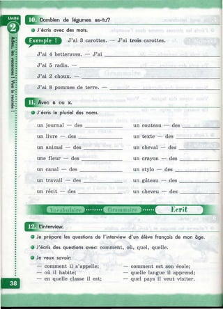 Щ Combien de légumes as-tu?
J'écris avec des mots.
D J’ai 3 carottes. — J’ai trois carottes.
J’ai 4 betteraves. — J’a i _______________________
J’ai 5 radis. — _________________________________
J’ai 2 choux. — ________________________________
J’ai 8 pommes de terre. —
Avec 8 ou X.
# J'écris le pluriel des noms.
un journal — des ________
un livre — des ___________
un couteau — des
un texte — des
un animal — des
une fleur — des .
un canal — des _
un travail — des
un récit — des
un cheval — des
un crayon — des
un stylo — des _
un gâteau — des
un cheveu — des
Ecrit
L'interview.
1
Je prépare les questions de l'interview d'un élève français de mon âge.
J'écris des questions avec: comment, où, quel, quelle.
Je veux savoir;
— comment il s’appelle;
— où il habite;
— en quelle classe il est;
— comment est son école;
— quelle langue il apprend;
— quel pays il veut visiter.
I
à
 