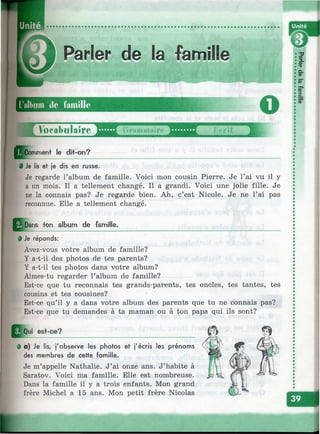 Parler de la famille
‘ ;ü
l’album de famille
U У о е а Ъ ц Ы г ё ^ Д Д
Qj^mment le dit-on?
О
ж
§ Je lis et je dis en russe.
Je regarde l’album de famille. Voici mon cousin Pierre. Je l’ai vu il y
a un mois. Il a tellement changé. Il a grandi. Voici une jolie fille. Je
ne la connais pas? Je regarde bien. Ah, c’est Nicole. Je ne l’ai pas
reconnue. Elle a tellement changé.
^ ^Dans fon album de famille.
9 Je réponds:
Avez-vous votre album de famille?
Y a-t-il des photos de tes parents?
Y a-t-il tes photos dans votre album?
Aimes-tu regarder l’album de famille?
Est-ce que tu reconnais tes grands-parents, tes oncles, tes tantes, tes
cousins et tes cousines?
Est-ce qu’il y a dans votre album des parents que tu ne connais pas?
Est-ce que tu demandes à ta maman ou à ton papa qui ils sont?
es+-ce?
• a) Je lis, j'observe les photos et j'écris les prénoms
des membres de cette famille.
Je m’appelle Nathalie. J’ai onze ans. J’habite à
Saratov. Voici ma famille. Elle est nombreuse.
Dans la famille il y a trois enfants. Mon grand
frère Michel a 15 ans. Mon petit frère Nicolas
I
C L
<0
5 "
S»
|.
»■
1
 