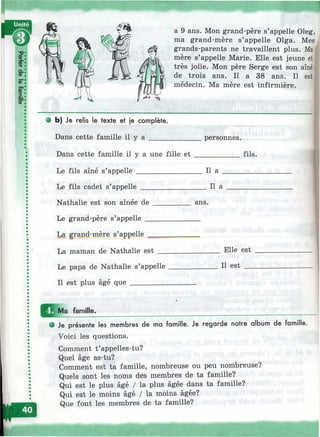 1
a 9 ans. Mon grand-père s’appelle Oleg,
ma grand-mère s’appelle Olga. Mes
grands-parents ne travaillent plus. Ma
mère s’appelle Marie. Elle est jeune et
très jolie. Mon père Serge est son aîné
de trois ans. Il a 38 ans. Il est
médecin. Ma mère est infirmière.
• b) Je relis le texte et je complète.
Dans cette famille il y a ______________personnes.
Dans cette famille il y a une fille e t ____________fils.
Le fils aîné s’appelle _________________ Il a __________
Le fils cadet s’appelle Il a
Nathalie est son aînée de
Le grand-père s’appelle _
La gran^mère s’appelle ^
ans.
La maman de Nathalie est
Le papa de Nathalie s’appelle
Il est plus âgé que __________
. Elle est
Il est
ü1Ма famille.
О Je présente les membres de ma famille. Je regarde notre album de famille.
Voici les questions.
Comment t’appelles-tu?
Quel âge as-tu?
Comment est ta famille, nombreuse ou peu nombreuse?
Quels sont les noms des membres de ta famille?
Qui est le plus âgé / la plus âgée dans ta famille?
Qui est le moins âgé / la moins âgée?
Que font les membres de ta famille?
 