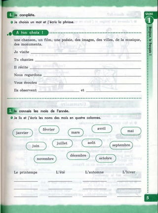 w
I ^ J e complète.
0 Je choisis un mot et j'écris la phrase.
'со
^ м я т ш ш т ........................................................................................... i l
с
>г»
une chanson, un film, une poésie, des images, des villes, de la musique, |®-
des monuments. ,e
•Ю
Je visite ____________________________________________________________ !»
Tu chantes
Il récite
Nous regardons
Vous écoutez
Ils observent______________________ et
Je connais les mois de l'année.
0 Je lis et j'écris les noms des mois en quatre colonnes.
(^février^ ^ )
( juillet ) ( août )
Z'-------------- ( décembre ) /- ; Ч
f novembre J V----- -------- У f octobre 1
Le printemps L’été L’automne L’hiver
 