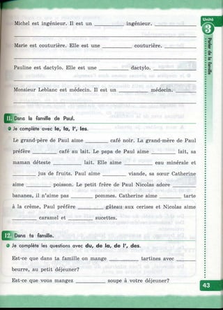 Unité
la famille de Paul.
• Je complète avec le, la, I', les.
Le grand-père de Paul aime______
préfère_________café au lait. Le papa de Paul aime
café noir. La grand-mère de Paul
_______ lait, sa
maman déteste lait. Elle aime eau minérale et
jus de fruits. Paul aime viande, sa sœur Catherine
aime _________ poisson. Le petit frère de Paul Nicolas adore
bananes, il n’aime pas________ pommes. Catherine aime_____ tarte
à la crème, Paul préfère
_________ caramel e t ____
gâteau aux cerises et Nicolas aime
sucettes.
Dans ta famille.
• Je complète les questions avec du, de la, de V, des.
Est-ce que dans ta famille on mange___________ tartines avec
beurre, au petit déjeuner?
Est-ce que vous mangez ___________ soupe à votre déjeuner?
?- T
Ф
Q.
Ф
5"
S»
3
 