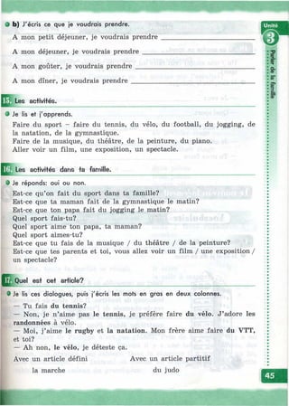 Ь) J' écris се que je voudrais prendre.
A mon petit déjeuner, je voudrais prendre
A mon déjeuner, je voudrais prendre _____
A mon goûter, je voudrais prendre_______
A mon dîner, je voudrais prendre ________
w
ШLes aciivi+és.
'
î
Ф-T
Q .
(D
OD
# Je lis et j'apprends.
Faire du sport - faire du tennis, du vélo, du football, du jogging, de
la natation, de la gymnastique.
Faire de la musique, du théâtre, de la peinture, du piano.
Aller voir un film, une exposition, un spectacle.
Les activifés dans ta famille.
• Je réponds: oui ou non.
Est-ce qu’on fait du sport dans ta famille?
Est-ce que ta maman fait de la gymnastique le matin?
Est-ce que ton papa fait du jogging le matin?
Quel sport fais-tu?
Quel sport aime ton papa, ta maman?
Quel sport aimes-tu?
Est-ce que tu fais de la musique / du théâtre / de la peinture?
Est-ce que tes parents et toi, vous allez voir un film / une exposition /
un spectacle?
Q ^ u e l est cet article?
e Je lis ces dialogues, puis j'écris les mots en gras en deux colonnes.
— Tu fais du tennis?
— Non, je n’aime pas le tennis, je préfère faire du vélo. J’adore les
randonnées à vélo.
— Moi, j’aime le rugby et la natation. Mon frère aime faire du VTT,
et toi?
— Ah non, le vélo, je déteste ça.
Avec un article défini Avec un article partitif
la marche du judo
к
G
 