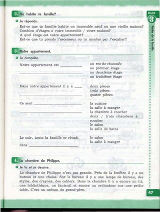 Q o ù habite ta famille?
О Je réponds.
Est-ce que ta famille habite un immeuble neuf ou une vieille maison?
Combien d’étages a votre immeuble / votre maison?
A quel étage est votre appartement?
Est-ce que tu prends l’ascenseur ou tu montes par l’escalier?
Notre appartemeni.
® Je complète.
Notre appartement est au rez-de-chaussée
au premier étage
au deuxième étage
au troisième étage
ice-Ж
a.
CD
5"
S*
|.
ф"
Dans notre appartement il y a ____ deux pièces
trois pièces
quatre pièces
Ce sont la cuisine
la salle à manger
la chambre à coucher
deux / trois chambres
coucher
le salon
la salle de bains
Le soir, toute la famille se réunit
dans ____________________________
le salon
la salle à manger
I^ ^ L a chambre de Philippe.
Je lis et je dessine.
La chambre de Philippe n’est pas grande. Près de la fenêtre il y a un
bureau et une chaise. Sur le bureau il y a une lampe de bureau, des
stylos, des crayons, des cahiers. Dans la chambre il y a encore un lit,
une bibliothèque, un fauteuil et encore un ordinateur sur une petite
table. C’est un cadeau du grand-père.
 