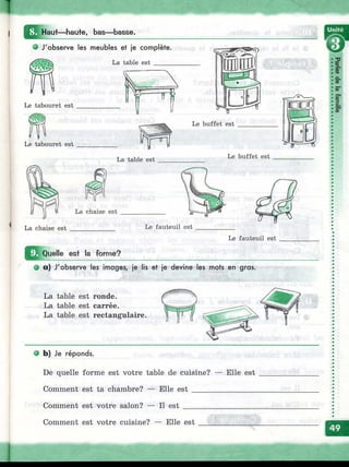 IlHaut— haute, bas— basse.
О J'observe les meubles et je complète.
La table est ______
Le tabouret est
Le tabouret est
La table est
ШШ
Р Я Д
W
Le buffet est
Le buffet est
La chaise est Le fauteuil est
Le fauteuil est
mO^uelle est la forme?
• a) J'observe les images, je lis et je devine les mots en gras.
s~t
ФT
a.
(0
5"
S*
|.
cS"
La table est ronde.
La table est carrée.
La table est rectangulaire.
• b) Je réponds.
De quelle forme est votre table de cuisine? — Elle est
Comment est ta chambre? — Elle est ________________
Comment est votre salon? — Il est ___________________
Comment est votre cuisine? — Elle est
 