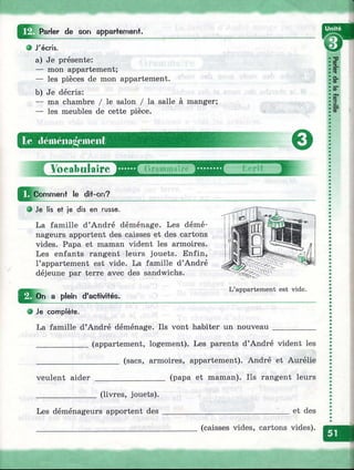 Parler de son appartemenf.
• J'écris.
a) Je présente;
— mon appartement;
— les pièces de mon appartement.
b) Je décris:
— ma chambre / le salon / la salle à manger;
— les meubles de cette pièce.
le dcméiiaiioineiit
'fr-
0
Vocabulaire
le dii-on?
О Je lis et je dis en russe.
La famille d’André déménage. Les démé­
nageurs apportent des caisses et des cartons
vides. Papa et maman vident les armoires.
Les enfants rangent leurs jouets. Enfin,
l’appartement est vide. La famille d’André
déjeune par terre avec des sandwichs.
L’appartement est vide.
Q o n a plein d'activités.
О Je complète.
La famille d’André déménage. Ils vont habiter un nouveau
(appartement, logement). Les parents d’André vident les
_______ (sacs, armoires, appartement). André et Aurélie
veulent aider
(livres, jouets).
Les déménageurs apportent des
(papa et maman). Ils rangent leurs
et des
(caisses vides, cartons vides).
 