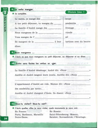 Æ Le verbe manger.
в Je complète.
Le matin, je mange des ___________
A ton petit déjeuner, tu manges du
La famille d’André mange des _____
Nous mangeons de l a ______________
Vous mangez de Г_________________
Ils mangent de l a _________________
dîner.
a leur
mangeons
Choisis bien !
soupe
sandwichs
fromage
viande
ail
tartines avec du beurre
J'écris ce que nous mangeons au petit déjeuner, au déjeuner et au dîner.
U Ecrire sans fautes les verbes en -ger.
La famille d’André déménage. André dit: «Nous
Aurélie et André rangent leurs jouets. Aurélie dit: «Nous
L’appartement d’André est vide. Maman dit: «Nous _
des sandwichs par terre».
Aurélie et André changent d’école. Ils disent: «Nous
h É
Veux-tu visiter? Veux-tu voir?
• J'écris quelles villes je veux visiter, quels monuments je veux voir.
En France: En Russie:
Paris, Bordeaux, Marseille Saint-Pétersbourg, Moscou,
Notre-Dame. Saratov, Novossibirsk; l’Ermitage.
 
