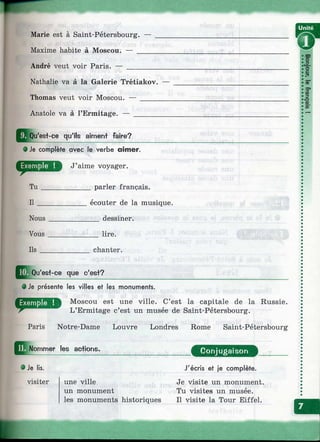 Marie est à Saint-Pétersbourg.
Maxime habite à Moscou. — _
André veut voir Paris. — ____
Nathalie va à la Galerie Trétiakov.
Thomas veut voir Moscou. — _____
Anatole va à l’Ermitage. — _______
^ ÿou'est-ce qu'ils aiment faire?
0 Je complète avec le verbe aimer.
J’aime voyager.
______ parler français.Tu
II
Nous
Vous
Ils
écouter de la musique.
___ dessiner.
lire.
chanter.
Qu'es+-oe que c'est?
• Je présente les villes et les monuments.
Moscou est une ville. C’est la capitale de la Russie.
L’Ermitage c’est un musée de Saint-Pétersbourg.
Paris Notre-Dame Louvre Londres Rome Saint-Pétersbourg
Nommer les actions. Conjugaison
# Je lis.
visiter une ville
un monument
les monuments historiques
J'écris et je complète.
Je visite un monument.
Tu visites un musée.
Il visite la Tour Eiffel.
 