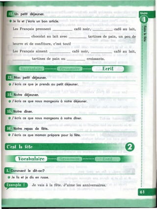 ■:^'r
,Un petit déjeuner.
t :
J*" # Je lis et j'écris un bon article.
Les Français prennent ____ café noir, café au lait,
chocolat au lait avec tartines de pain, un peu de
beurre et de confiture, c’est tout!
Les f’rançais aiment ___________ café noir, café au lait.
tartines de pain ou croissants.
I Voeoouîaîre Graiiiinaîre Ecrit
rJ^ M o n petit déjeuner.
• J'écris ce que je prends au petit déjeuner.
; Notre déjeuner.
J'écris ce que nous mangeons à notre déjeuner.
• J'écris ce que nous mangeons à notre dîner.
Notre repas de fête.
# J'écris ce que maman prépare pour la fête.
C’c.st le fôfo r
Kcrit
0
^Jcom m ent le dit-on?
О Je lis et je dis en russe.
Je vais à la fête. J’aime les anniversaires.
I Ж
 