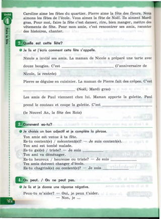 Caroline aime les fêtes du quartier. Pierre aime la fête des fleurs. Nous
aimons les fêtes de l’école. Vous aimez la fête de Noël. Ils aiment Mardi
gras. Pour moi, faire la fête c’est danser, rire, bien manger, mettre des
vêtements de fête. Pour mon amie, c’est rencontrer ses amis, raconter
des histoires, chanter.
Quelle est cette fête?
О Je lis et j'écris comment cette fête s'appelle.
Nicole a invité ses amis. La maman de Nicole a préparé une tarte avec
douze bougies. C’e s t____________________________ (l’anniversaire de
Nicole, la rentrée)
Pierre se déguise en cuisinier. La maman de Pierre fait des crêpes. C’est
____________________________ (Noël, Mardi gras)
Les amis de Paul viennent chez lui. Maman apporte la galette. Paul
prend le couteau et coupe la galette. C’e st___________________________
(le Nouvel An, la fête des Rois)
Comment es-tu?
9 Je choisis un bon adjectif et je complète la phrase.
Ton amie est venue à ta fête.
Es-tu content(e) / mécontent(e)? — Je suis content(e).
Ton ami est tombé malade.
Es-tu gai(e) / triste? — Je suis___________
Ton ami va déménager.
Es-tu heureux / heureuse ou triste? — Je suis ______
Tes amis doivent changer d’école.
Es-tu chagriné(e) ou content(e)? — Je suis__________
^ O n peut. / On ne peut pas.
О Je lis et je donne une réponse négative.
Peux-tu m’aider? — Oui, je peux t’aider.
— Non, je ...
 