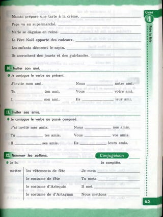 Maman prépare une tarte à la crème.
Papa va au supermarché. ___________
Marie se déguise en reine.
Le Père Noël apporte des cadeaux.
Les enfants décorent le sapin. ____
Ils accrochent des jouets et des guirlandes.
îФ
5”
I<0
ffl Inviter son ami.
9 Je conjugue le verbe au présent.
J’invite mon ami.
Tu_____________ ton ami.
I l____________ son ami.
Nous
Vous
Ils
Q jInviter ses annis.
notre ami.
votre ami.
leur ami.
• Je conjugue le verbe au passé composé.
J’ai invité mes amis. Nous
Tu______________ tes amis. Vous
I l_____________ ses amis. Ils
nos amis,
vos amis.
leurs amis.
;NommBr Jes acVions,
Ф Je lis.
mettre les vêtements de fête
le costume de fête
le costume d’Arlequin
le costume de d’Artagnan
Conjugaison
Je complète.
Je mets
Tu mets
Il met
Nous mettons
^»i
 