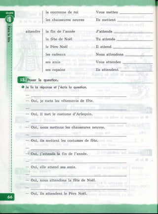 attendre
la couronne de roi
les chaussures neuves
la fin de l’année
la fête de Noël
le Père Noël
les cadeaux
ses amis
ses copains
Vous mettez
Ils mettent
J’attends
Tu attends
Il attend
Nous attendons
Vous attendez _
Ils attendent
^ ^ 1 Poser la question.
Je lis la réponse et j'écris la question.
Oui, je mets les vêtements de fête.
Oui, il met le costume d’Arlequin.
Oui, nous mettons les chaussures neuves.
Oui, ils mettent les costumes de fête.
— Oui, j’attends la fin de l’année.
— Oui, elle attend ses amis.
— Oui, nous attendons la fête de Noël.
— Oui, ils attendent le Père Noël.
 