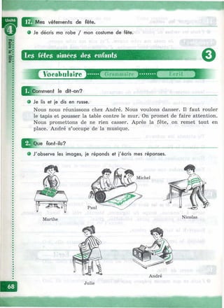 i,v'**' ■^V:4- ;■;: щ
^^I^Mes vêtements de fête.
9 Je décris ma robe / mon costume de fête.
les fêtes aimées des enfants
о
_£ У о е а Ъ ц 1 а 1 г ё Т Д Г о г 9 т т а ? ?
^Jcom m ent le dit-on?
FcTît
Je lis et je dis en russe.
Nous nous réunissons chez André. Nous voulons danser. Il faut rouler
le tapis et pousser la table contre le mur. On promet de faire attention.
Nous promettons de ne rien casser. Après la fête, on remet tout en
place. André s’occupe de la musique.
I^^Que font-ils?
• J'observe les images, je réponds et j'écris mes réponses.
Michel
Marthe
Nicolas
André
Julie
 