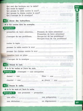 Qui met des bonbons sur la table?
Qui roule le tapis?
Qui pousse la table contre le mur?
Qui pousse la chaise contre le mur?
Qui s’occupe de la musique?
^ |je donne des insti'uotions.
О Je fais comme dans les exemples.
promettre de faire attention,
s’occuper de ses problèmes.
Promets de faire attention!
Promettez de faire attention!
Occupe-toi de tes problèmes!
Occupez-vous de vos problèmes!
rouler le tapis
pousser la table contre le mur
y
pousser les chaises contre le mur
remettre tout en place __________
s’occuper de la musique
J ^ J e trouve le mot.
0 Je lis les verbes et j'écris les mots.
s’occuper — une occupation
danser — une
chanter — une
fêter — une
se reunir — une
^^ Je trouve le verbe.
i
O B l j
о Je lis les mots et j'écris le verbe.
une promesse — promettre
une offre —
une récitation
une préparation —
un déguisement —
Ф
S"
2?Ф
I
 