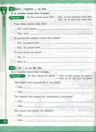 О ^ Епсо ге / toujours ... ne plus.
9 Je complète comme dons l'exemple.
On fait encore cette fête? — Oui, on fait toujours cette fête.
у/тййлшшш — Non, on ne fait plus cette fête.
Vous faites encore cette fête?
— Oui, nous faisons ____________ _____________________________________
— Non, nous _________________ _____________________________________
Ta grand-mère prépare encore des crêpes?
— Oui, ma grand-mère ______ _______________________________________
— Non, ma grand-mère _____________________________________________
Tu fais encore du piano?
— Oui, je ______________
— Non, je _____________
Q ll^ n fait / on ne fait plus.
'V гв}ллгйа "cunTmte Чялтэ
Tu fais encore du sport? — Oui, je fais encore du sport.
— Non, je ne fais plus de sport.
Ton copain fait toujours de la bicyclette?
— Oui, _____________________________________________________________
— Non, ____________________________________________________________
Tes copains font encore des randonnées à bicyclette?
— Oui, ____________________________________________
— Non, ___________________________________________
Son cousin fait encore du théâtre?
— Oui, __________________________
— Non, __________________________
 