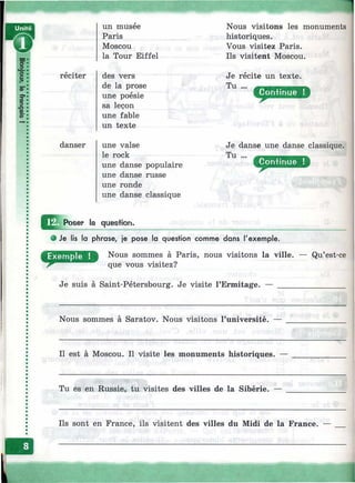 réciter
danser
un musee
Paris
Moscou
la Tour Eiffel
des vers
de la prose
une poésie
sa leçon
une fable
un texte
une valse
le rock
une danse populaire
une danse russe
une ronde
une danse classique
Nous visitons les monuments
historiques.
Vous visitez Paris.
Ils visitent Moscou.
Je récite un texte.
Tu ...
Je danse une danse classique.
Tu ...
^^ÿ^Poser la question.
Je lis la phrase, je pose la question comme dans l'exemple.
Nous sommes à Paris, nous visitons la ville,
que vous visitez?
Je suis à Saint-Pétersbourg. Je visite l’Ermitage.
— Qu’est-ce
Nous sommes à Saratov. Nous visitons l’université.
Il est à Moscou. Il visite les monuments historiques. —
Tu es en Russie, tu visites des villes de la Sibérie. —
Ils sont en France, ils visitent des villes du Midi de la France. —
1
 