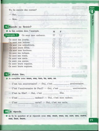 ¥
Tu lis encore des contes?
— Oui, _________________
— Non, ________________
Masculin ou féminin?
О Je fais comme dans l'exemple.
Ce sont mes cadeaux.
Ce sont
Qst ç/ant
Ce sont
Ce sont
Ce sont
Ce sont
Ce sont
Ce sont
Ce sont
Ce sont
Ce sont
tes jouets,
nos
vos calendriers,
leurs fêtes,
mes bonbons,
tes tulipes,
ses roses,
nos amis,
vos amies,
leurs copains,
leurs copines.
M F
и □
□ □
□ □
□ □
□ □
□ □
□ □
□ □
□ □
□ □
□ □
□ □
choisis bien.
О Je complète avec mon, ma, ton, ta, son, sa.
— C’est ton anniversaire? — Oui, c’e s t__
C’est l’anniversaire de Paul? — Oui, c’est .
C’est ta fête? — Oui, c’e s t______________ fête.
C’est ______________ cadeau? — Oui, c’est mon cadeau.
____________ carte?
anniversaire.
anniversaire.
— C’est
Je réponds.
Oui, c’est ma carte.
Je lis la question et je réponds avec ma, mon, mes, sa, son, ses, notre,
nos, leur, leurs.
s!
5
5"
I<D
 