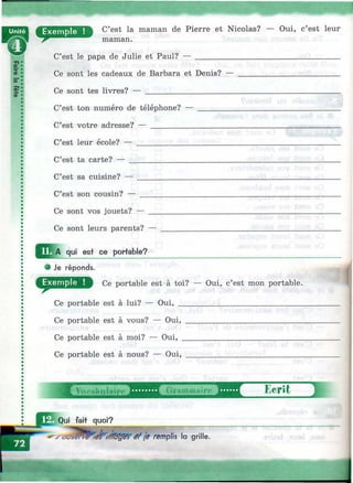 •*V- . г - ^ '■■■■■ ■' '.. ■ ■■■:.-- .'^Ч
C’est la maman de Pierre et Nicolas? — Oui, c’est leur
maman.
C’est le papa de Julie et Paul?
Ce sont les cadeaux de Barbara et Denis? —
Ce sont tes livres? — ______________________
C’est ton numéro de téléphone? —
C’est votre adresse? — ___________
C’est leur école? — ______________
C’est ta carte? — ________________
C’est sa cuisine?
C’est son cousin? —
Ce sont vos jouets? —
Ce sont leurs parents? ■
qui est ce portable?
• Je réponds.
Ce portable est>à toi? — Oui, c’est mon portable.
Ce portable est à lui? — Oui,
Ce portable est à vous? — Oui,
Ce portable est à moi? — Oui, .
Ce portable est à nous? — Oui,
bclît 1
Qui fait quoi?
V - y ê f (e remplis la grille.
É
 