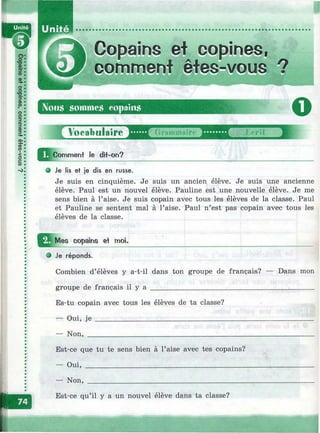 Unité
Copains et copines,
comment êtes-vous ?
Nous sommes copains
о
1
JJj^Comment le ditit-on?
О Je lis et je dis en russe.
Je suis en cinquième. Je suis un ancien élève. Je suis une ancienne
élève. Paul est un nouvel élève. Pauline est une nouvelle élève. Je me
sens bien à l’aise. Je suis copain avec tous les élèves de la classe. Paul
et Pauline se sentent mal à l’aise. Paul n’est pas copain avec tous les
élèves de la classe.
^ ^ M es copains et moi.
e Je réponds.
Combien d’élèves y a-t-il dans ton groupe de français? — Dans mon
groupe de français il y a ____________________________________________
Es-tu copain avec tous les élèves de ta classe?
— Oui, je ___________________________________
— Non, _____________________________________
Est-ce que tu te sens bien à l’aise avec tes copains?
— Oui, ____________________________________________
— Non,
Est-ce qu’il y a un nouvel élève dans ta classe?
 